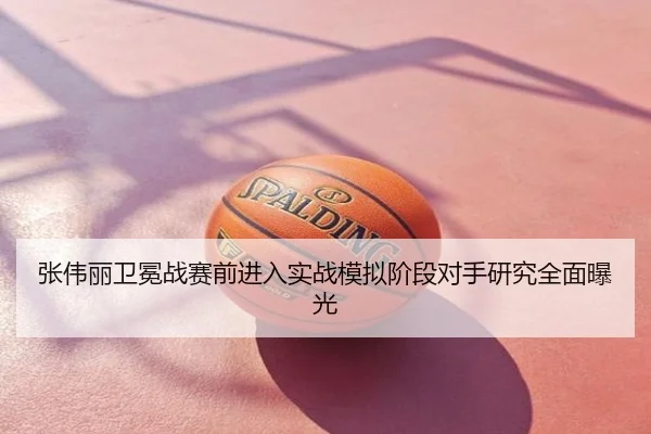 张伟丽卫冕战赛前进入实战模拟阶段对手研究全面曝光