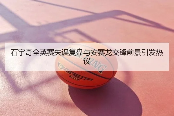 石宇奇全英赛失误复盘与安赛龙交锋前景引发热议