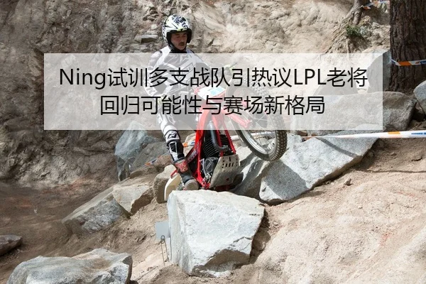 Ning试训多支战队引热议LPL老将回归可能性与赛场新格局