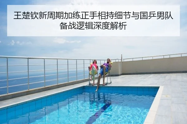 王楚钦新周期加练正手相持细节与国乒男队备战逻辑深度解析