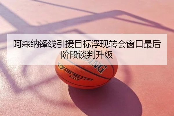 阿森纳锋线引援目标浮现转会窗口最后阶段谈判升级